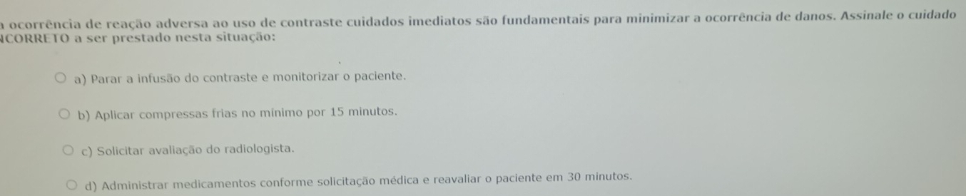 a ocorrência de reação adversa ao uso de contraste cuidados imediatos são fundamentais para minimizar a ocorrência de danos. Assinale o cuidado
CORRETO a ser prestado nesta situação:
a) Parar a infusão do contraste e monitorizar o paciente.
b) Aplicar compressas frias no mínimo por 15 minutos.
c) Solicitar avaliação do radiologista.
d) Administrar medicamentos conforme solicitação médica e reavaliar o paciente em 30 minutos.