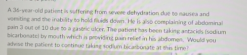 A 36-year-old patient is suffering from severe dehydration due to nausea and 
vomiting and the inability to hold fluids down. He is also complaining of abdominal 
pain 3 out of 10 due to a gastric ulcer. The patient has been taking antacids (sodium 
bicarbonate) by mouth which is providing pain relief in his abdomen. Would you 
advise the patient to continue taking sodium bicarbonate at this time?