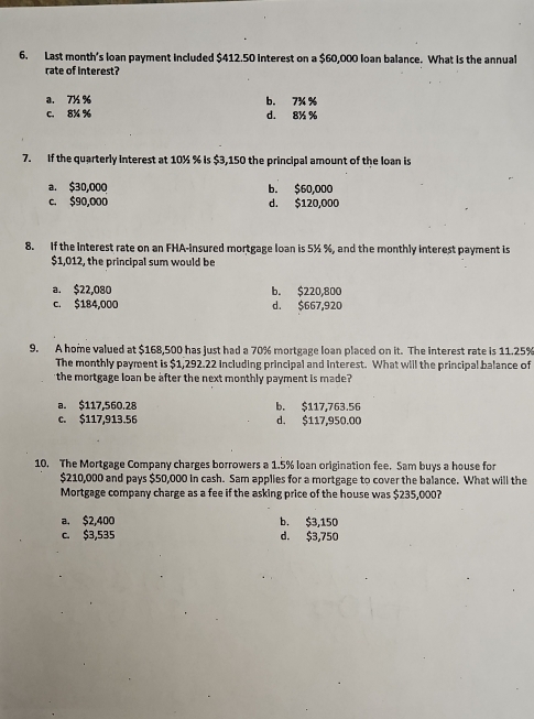 Last month's loan payment included $412.50 interest on a $60,000 loan balance. What is the annual
rate of interest?
a. 7½ % b. 7¾ %
c. 8% % d. 8% %
7. If the quarterly interest at 10½ % is $3,150 the principal amount of the loan is
a. $30,000 b. $60,000
c. $90,000 d. $120,000
8. If the Interest rate on an FHA-Insured mortgage loan is 5½ %, and the monthly interest payment is
$1,012, the principal sum would be
a. $22,080 b. $220,800
c. $184,000 d. $667,920
9. A home valued at $168,500 has just had a 70% mortgage loan placed on it. The interest rate is 11.25%
The monthly payment is $1,292.22 Including principal and interest. What will the principal balance of
the mortgage loan be after the next monthly payment is made?
a. $117,560.28 b. $117,763.56
c. $117,913.56 d. $117,950.00
10. The Mortgage Company charges borrowers a 1.5% loan origination fee. Sam buys a house for
$210,000 and pays $50,000 in cash. Sam applies for a mortgage to cover the balance. What will the
Mortgage company charge as a fee if the asking price of the house was $235,000?
a. $2,400 b. $3,150
c. $3,535 d. $3,750