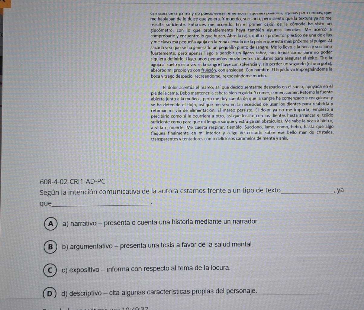 carosas de la palma y no puedo evitar rememorar aquelas palabras, lejanas pero níudas, que
me hablaban de lo dulce que yo era. Y muerdo, succiono, pero siento que la textura ya no me
resulta suficiente. Entonces me acuerdo. En el primer cajón de la cómoda he visto un
glucómetro, con lo que probablemente haya también algunas lancetas. Me acerco a
comprobarlo y encuentro lo que busco. Abro la caja, quito el protector plástico de una de ellas
y me clavo esa pequeña aguja en la zona elevada de la palma que está más próxima al pulgar. Al
sacarla veo que se ha generado un pequeño punto de sangre. Me lo llevo a la boca y succiono
fuertemente, pero apenas llego a percibir un ligero sabor, tan tenue como para no poder
siquiera definirlo. Hago unos pequeños movimientos circulares para asegurar el éxito. Tiro la
aguja al suelo y esta vez sí: la sangre fluye con solvencia y, sin perder un segundo (ni una gota),
absorbo mi propio yo con fruición, con ansiedad. Con hambre. El líquido va impregnándome la
boca y trago despacio, recreándome, regodeándome mucho.
El dolor acentúa el mareo, así que decido sentarme despacio en el suelo, apoyada en el
pie de la cama. Debo mantener la cabeza bien erguida. Y comer, comer, comer. Retomo la fuente
abierta junto a la muñeca, pero me doy cuenta de que la sangre ha comenzado a coagularse y
se ha detenido el flujo, así que me veo en la necesidad de usar los dientes para reabriria y
retomar mi vía de alimentación. El mareo persiste. El dolor ya no me importa, empiezo a
percibirlo como si le ocurriera a otro, así que insisto con los dientes hasta arrancar el tejido
suficiente como para que mi lengua surque y extraiga sin obstáculos. Me sabe la boca a hierro,
a vida o muerte. Me cuesta respirar, tiemblo. Succiono, lamo, como, bebo, hasta que algo
flaquea finalmente en mi interior y caigo de costado sobre ese bello mar de cristales,
transparentes y tentadores como deliciosos caramelos de menta y anís.
608-4-02-CRI1-AD-PC
Según la intención comunicativa de la autora estamos frente a un tipo de texto_ , ya
que_ .
A  a) narrativo - presenta o cuenta una historia mediante un narrador.
B  b) argumentativo - presenta una tesis a favor de la salud mental.
C c) expositivo - informa con respecto al tema de la locura.
D) d) descriptivo - cita algunas características propias del personaje.