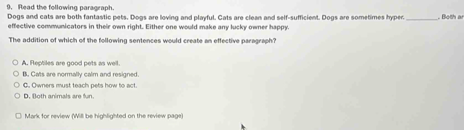 Read the following paragraph.
Dogs and cats are both fantastic pets. Dogs are loving and playful. Cats are clean and self-sufficient. Dogs are sometimes hyper._ . Both ar
effective communicators in their own right. Either one would make any lucky owner happy.
The addition of which of the following sentences would create an effective paragraph?
A. Reptiles are good pets as well.
B. Cats are normally calm and resigned.
C. Owners must teach pets how to act.
D. Both animals are fun.
Mark for review (Will be highlighted on the review page)