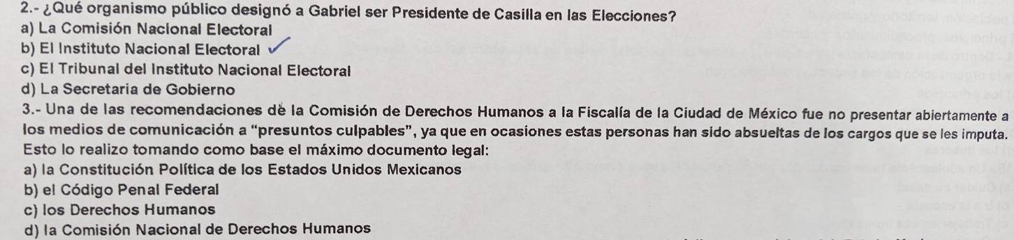 2.- ¿Qué organismo público designó a Gabriel ser Presidente de Casilla en las Elecciones?
a) La Comisión Nacional Electoral
b) El Instituto Nacional Electoral
c) El Tribunal del Instituto Nacional Electoral
d) La Secretaria de Gobierno
3.- Una de las recomendaciones de la Comisión de Derechos Humanos a la Fiscalía de la Ciudad de México fue no presentar abiertamente a
los medios de comunicación a “presuntos culpables”, ya que en ocasiones estas personas han sido absueltas de los cargos que se les imputa.
Esto lo realizo tomando como base el máximo documento legal:
a) la Constitución Política de los Estados Unidos Mexicanos
b) el Código Penal Federal
c) los Derechos Humanos
d) la Comisión Nacional de Derechos Humanos