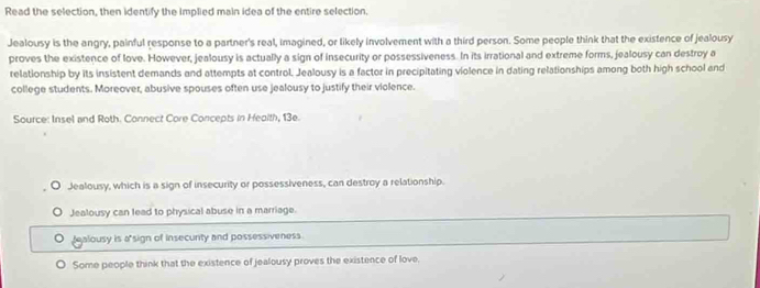 Read the selection, then identify the implied main idea of the entire selection.
Jealousy is the angry, painful response to a partner's real, imagined, or likely involvement with a third person. Some people think that the existence of jealousy
proves the existence of love. However, jealousy is actually a sign of insecurity or possessiveness. In its irrational and extreme forms, jealousy can destroy a
relationship by its insistent demands and attempts at control. Jealousy is a factor in precipitating violence in dating relationships among both high school and
college students. Moreover, abusive spouses often use jealousy to justify their violence.
Source: Insel and Roth. Connect Core Concepts in Heolth, 13e.
Jealousy, which is a sign of insecurity or possessiveness, can destroy a relationship.
Jealousy can lead to physical abuse in a marriage.
fealousy is a sign of insecunty and possessiveness.
Some people think that the existence of jealousy proves the existence of love.