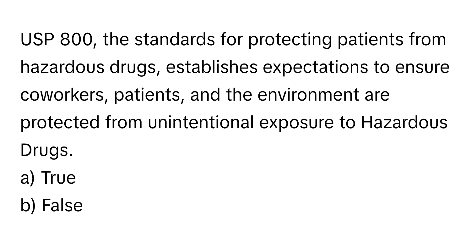 USP 800, the standards for protecting patients from hazardous drugs, establishes expectations to ensure coworkers, patients, and the environment are protected from unintentional exposure to Hazardous Drugs.

a) True 
b) False