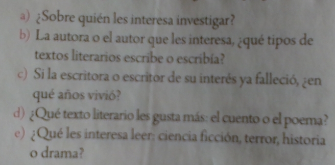 ¿Sobre quién les interesa investigar? 
b) La autora 0 el autor que les interesa, ¿qué tipos de 
textos literarios escribe o escribía? 
c) Si la escritora o escritor de su interés ya falleció, ¿en 
qué años vivió? 
d) ¿Qué texto literario les gusta más: el cuento o el poema? 
e) ¿Qué les interesa leer: ciencia ficción, terror, historia 
o drama?