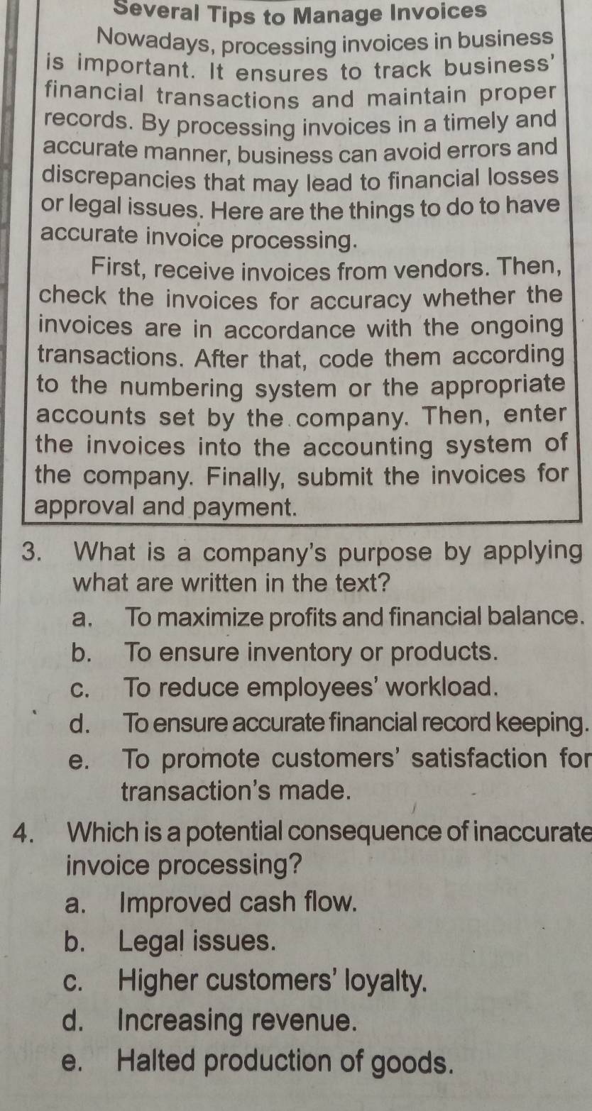 Several Tips to Manage Invoices
Nowadays, processing invoices in business
is important. It ensures to track business'
financial transactions and maintain proper
records. By processing invoices in a timely and
accurate manner, business can avoid errors and
discrepancies that may lead to financial losses
or legal issues. Here are the things to do to have
accurate invoice processing.
First, receive invoices from vendors. Then,
check the invoices for accuracy whether the
invoices are in accordance with the ongoing
transactions. After that, code them according
to the numbering system or the appropriate
accounts set by the company. Then, enter
the invoices into the accounting system of
the company. Finally, submit the invoices for
approval and payment.
3. What is a company's purpose by applying
what are written in the text?
a. To maximize profits and financial balance.
b. To ensure inventory or products.
c. To reduce employees' workload.
d. To ensure accurate financial record keeping.
e. To promote customers' satisfaction for
transaction's made.
4. Which is a potential consequence of inaccurate
invoice processing?
a. Improved cash flow.
b. Legal issues.
c. Higher customers' loyalty.
d. Increasing revenue.
e. Halted production of goods.