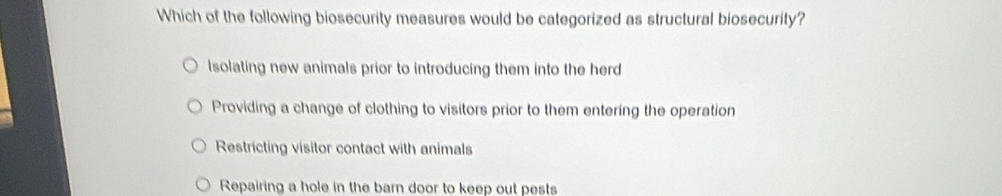 Which of the following biosecurity measures would be categorized as structural biosecurity?
Isolating new animals prior to introducing them into the herd
Providing a change of clothing to visitors prior to them entering the operation
Restricting visitor contact with animals
Repairing a hole in the barn door to keep out pests