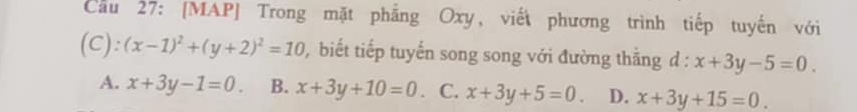 Cầu 27: [MAP] Trong mặt phẳng Oxy, viết phương trình tiếp tuyến với
(C): (x-1)^2+(y+2)^2=10 biết tiếp tuyến song song với đường thằng d : x+3y-5=0.
A. x+3y-1=0. B. x+3y+10=0. C. x+3y+5=0. D. x+3y+15=0.