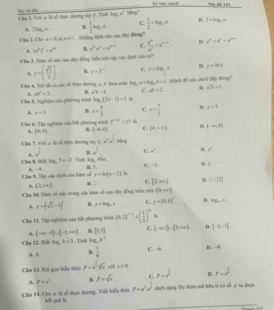 ố báo danh:_ Ma đè 101
Họ và tên:
Câu 1. Với # là số thực dương tùy ý. Tính log _3a^2 bằng?
A. 2log _3a_  B.  1/2 log _3a. C.  1/2 +log _3a. D. 2+log _5a
Câu 2. Cho a 0,m,n∈ □. Khẳng định nào sau đây đúng?
A. (a^m)^n=a^m. B. a^na^n=a^(n-n). C.  a^m/a^n =a^(n-m)- D. a^m+a^n=a^(m+n).
Câu 3. Hàm số nào sau đây đồng biển trên tập xác định của nó?
A. y=( sqrt(2)/2 )^x. B. y=3^(-x). C. y=log _ 1/2 x. D. y=ln x.
Câu 4. Xết tất cà các số thực dương a, 6 thóu măn log _2a+log _5b=1 Mệnh đề nào dưới đây đúng?
A. ab^2=2. B. a^3b=8. C. ab=2.
D. a^3b=1.
Câu 5. Nghiệm của phương trình log _3(2x-1)=2 lc
A. x=3
B. x= 9/2  x= 7/2 
C.
D. x=5
Câu 6. Tập nghiệm của bắt phương trình 3^(x^2)-0<27</tex> l
A. (0:4). (-4;4). (4;+∈fty ). D. (-∈fty ;4).
B.
C.
Câu 7. Với ơ là số thực dương tùy ý. a^4a^(frac 1)2 bàng
A. a^(frac 1)2.
B. a^(frac 9)2. a^2. D. a^8.
C.
Câu 8, Biết log _a7=-2. Tinh log 49a.
D. 3.
A. -4 . B. 5.
C. -3.
Câu 9. Tập xác định của hàm số y=ln (x-2) là
A. (2;+∈fty ). B. ₹ . C. [2;+∈fty ). D. □ ) 2 .
Câu 10. Hàm số nào trong các hàm số sau đây đồng biển trên (0,+∈fty )
A. y=(sqrt(2)-1)^x. B, y=log _9x. C. y=(0,6)^x. D. log _a7x.
Câu 11. Tập nghiệm của bắt phương trình (0,2)^x^2+2≤ ( 1/5 )^4x là
A. (-∈fty ,-3]∪ [-1;+∈fty ). B. [1;3]. C. (-∈fty ,1]∪ [3;+∈fty ). D. [-3,-1].
Câu 12. Biểt log _ab=3. Tĩnh log _ab^(-2).
A. 6 .
B.  1/9 . C. -6. D. ~9 .
Câu 13, Rút gọn biểu thức P=x^(frac 1)3.sqrt[6](x) với x>0.
D.
A. P=x^2. B. P=sqrt(x). C. P=x^(frac 1)3. P=x^(frac 2)9.
Câu 14. Cho a là số thực dương. Viết biểu thức P=a^2a^(frac 2)3 dưới dạng lũy thừa mũ hữu ti cơ số a ta được
kết quả là
Trạng 1/