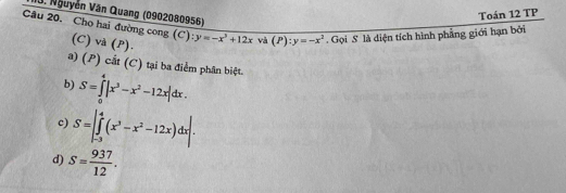 Nguyễn Văn Quang (0902080956)
Toán 12 TP
Câu 20. Cho hai đường cong (C): y=-x^3+12x và (P):y=-x^2. Gọi S là diện tích hình phẳng giới hạn bởi
(C) và (P).
a) (P) cắt (C) tại ba điểm phân biệt.
b) S=∈tlimits _0^(4|x^3)-x^2-12x|dx.
c) S=|∈tlimits _(-3)^4(x^3-x^2-12x)dx|.
d) S= 937/12 .