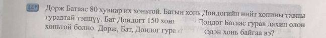 44* Дорж Батаас 8θ хувиарαихα хоньтой, Батьη хонь доηдогийη нийτ хониηьιδгавны 
гуравтай тренцуу. Бат дондогт 15θ хонι Тондог Батаас гуравαдαахеиенηαолон 
хоньтοойία болноδ дорж, Батόдондог гура гг χэдэн хонь байгаа вэ?