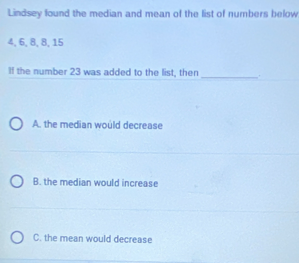 Lindsey found the median and mean of the list of numbers below
4, 6, 8, 8, 15
If the number 23 was added to the list, then_
.
A. the median would decrease
B. the median would increase
C. the mean would decrease