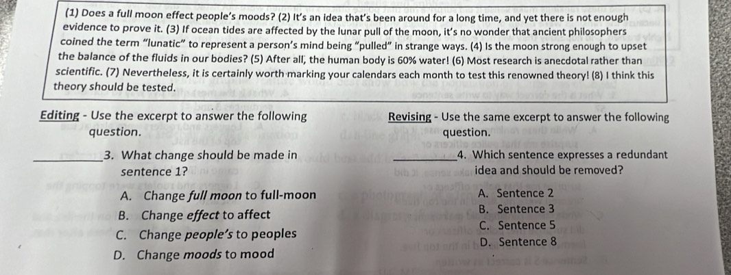 (1) Does a full moon effect people’s moods? (2) It’s an idea that’s been around for a long time, and yet there is not enough
evidence to prove it. (3) If ocean tides are affected by the lunar pull of the moon, it’s no wonder that ancient philosophers
coined the term “lunatic” to represent a person’s mind being “pulled” in strange ways. (4) Is the moon strong enough to upset
the balance of the fluids in our bodies? (5) After all, the human body is 60% water! (6) Most research is anecdotal rather than
scientific. (7) Nevertheless, it is certainly worth marking your calendars each month to test this renowned theory! (8) I think this
theory should be tested.
Editing - Use the excerpt to answer the following Revising - Use the same excerpt to answer the following
question. question.
_3. What change should be made in _4. Which sentence expresses a redundant
sentence 1? idea and should be removed?
A. Change full moon to full-moon A. Sentence 2
B. Change effect to affect B. Sentence 3
C. Sentence 5
C. Change people’s to peoples
D. Sentence 8
D. Change moods to mood