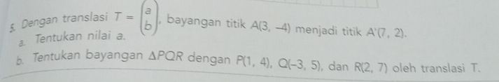 Dengan translasi T=beginpmatrix a bendpmatrix , bayangan titik A(3,-4) menjadi titik A'(7,2). 
⊥. Tentukan nilai a. 
b. Tentukan bayangan △ PQR dengan P(1,4), Q(-3,5) , dan R(2,7) oleh translasi T.