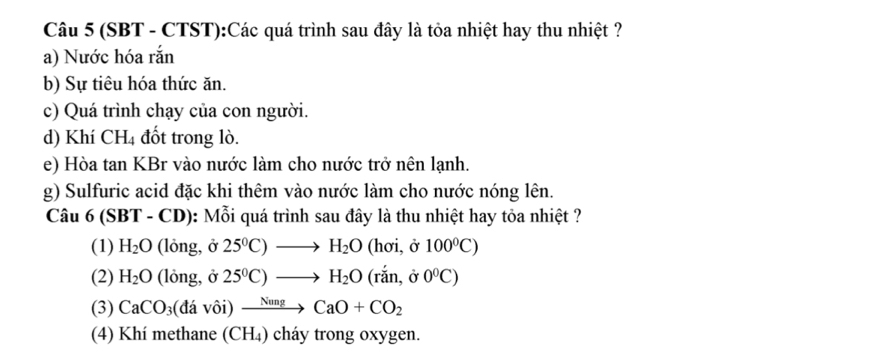 (SBT - CTST):Các quá trình sau đây là tỏa nhiệt hay thu nhiệt ?
a) Nước hóa rắn
b) Sự tiêu hóa thức ăn.
c) Quá trình chạy của con người.
d) Khí CH₄ đốt trong lò.
e) Hòa tan KBr vào nước làm cho nước trở nên lạnh.
g) Sulfuric acid đặc khi thêm vào nước làm cho nước nóng lên.
Câu 6 (SBT - CD): Mỗi quá trình sau đây là thu nhiệt hay tỏa nhiệt ?
(1) H_2O (lỏng, ở 25^0C)to H_2O (hơi, ở 100°C)
(2) H_2O (lỏng, ở 25^0C)to H_2O(rdot an,delta 0^0C)
(3) CaCO_3 (davhat oi) xrightarrow NungCaO+CO_2
(4) Khí methane (CH₄) cháy trong oxygen.