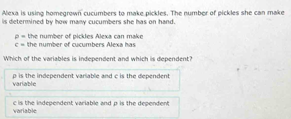 Alexa is using homegrown cucumbers to make pickles. The number of pickles she can make
is determined by how many cucumbers she has on hand.
p= the number of pickles Alexa can make
c= the number of cucumbers Alexa has
Which of the variables is independent and which is dependent?
p is the independent variable and c is the dependent
variable
c is the independent variable and p is the dependent
variable