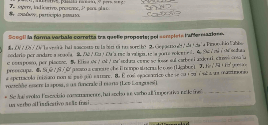 o, muicativo, passato remoto, 3^2 pers. sing.: 
7.sapere, indicativo, presente, 3^a pers. plur.: 
8. condurre, participio passato: 
Scegli la forma verbale corretta tra quelle proposte; poi completa l’affermazione. 
1. Di / Di / Di’la verità: hai nascosto tu la bici di tua sorella? 2. Geppetto dà / da / da’ a Pinocchio l’abbe- 
cedario per andare a scuola. 3. Dà / Da / Da’a me la valigia, te la porto volentieri. 4. Sta / stà / sta’seduto 
e composto, per piacere. 5. Elisa sta / stà / sta’seduta come se fosse sui carboni ardenti, chissà cosa la 
preoccupa. 6. Si . a fa fa^3 presto a cantare che il tempo sistema le cose (Ligabue). 7. Fa / Fà / Fa’ presto: 
a spettacolo iniziato non si può più entrare. 8. È così egocentrico che se va / va’ / và a un matrimonio 
vorrebbe essere la sposa, a un funerale il morto (Leo Longanesi). 
Se hai svolto l’esercizio correttamente, hai scelto un verbo all’imperativo nelle frasi_ 
un verbo all’indicativo nelle frasi_