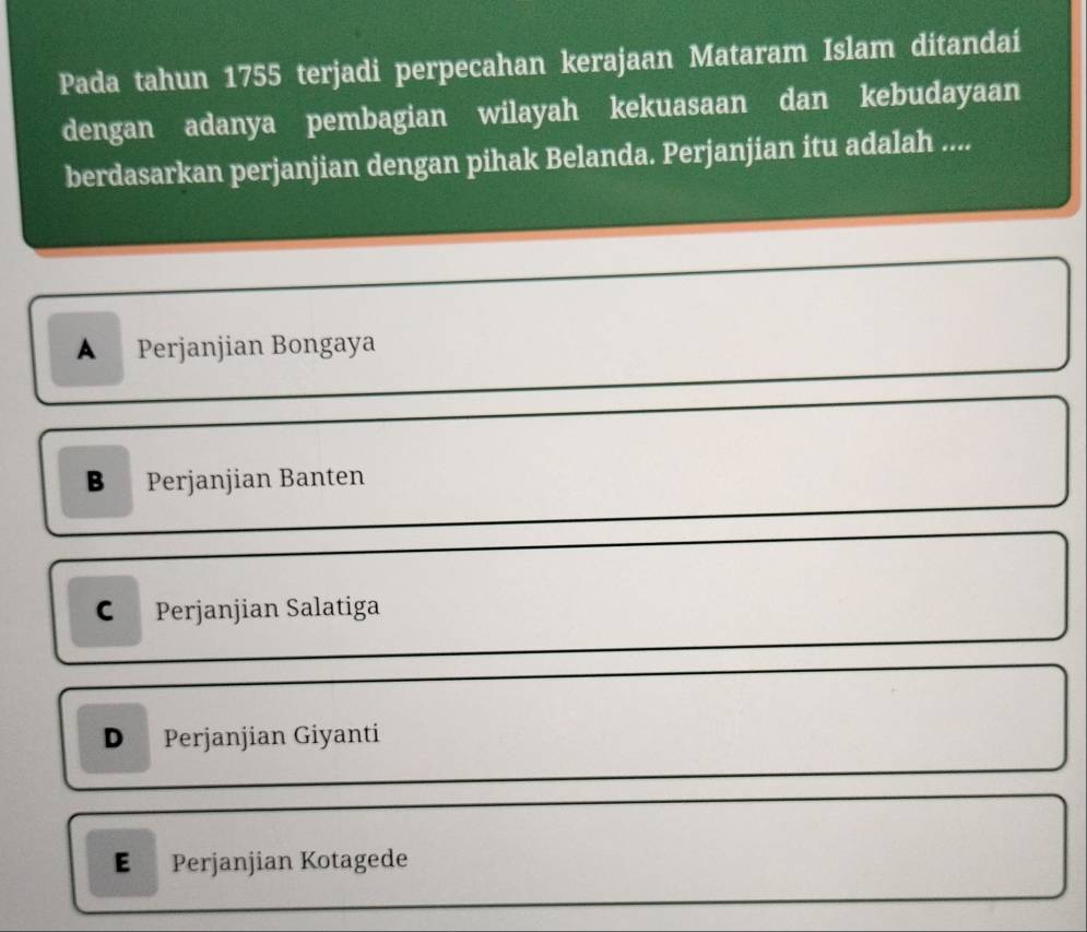 Pada tahun 1755 terjadi perpecahan kerajaan Mataram Islam ditandai
dengan adanya pembagian wilayah kekuasaan dan kebudayaan
berdasarkan perjanjian dengan pihak Belanda. Perjanjian itu adalah ....
B Perjanjian Banten
C Perjanjian Salatiga
D Perjanjian Giyanti
E Perjanjian Kotagede