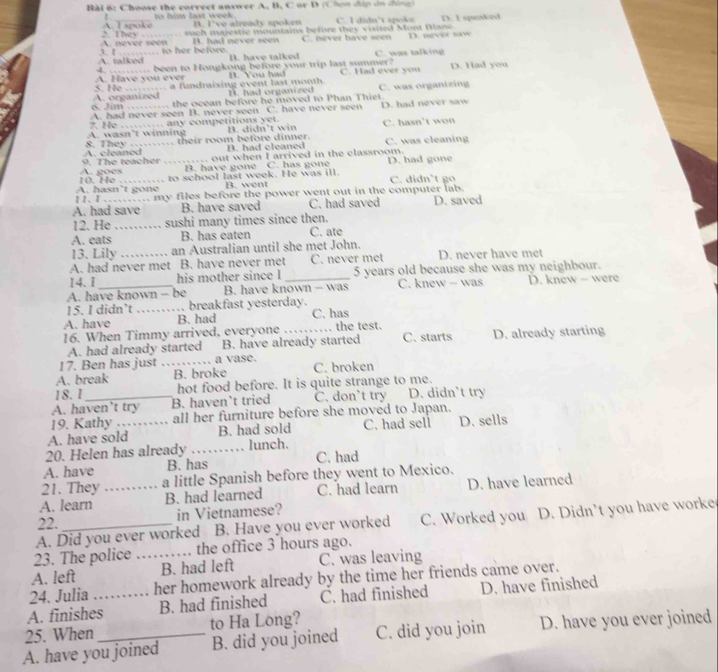 Choose the correct answer A, B, C or D (Chọn đúp ân thing)
to him last week .
A. I spoke B. I've already spoken C. I didn't spoke
2. They . such majestic mountains before they visited Mont Dlane D. I speaked
A. never seen B. had never seen C. never have seen D. never saw
3. I … to her before.
A. talked B. have talked C. was talking
4. ..... been to Hongkong before your trip last summer?
A. Have you ever B. You had C. Had ever you D. Had you
S. He c... a fundraising event last month.
A. organized B. had organized C. was organizing
6. Jim .......... the ocean before he moved to Phan Thiet.
A. had never seen B. never seen C. have never seen D. had never saw
7. He …. any competitions yet.
A. wasn’t winning B. didn’t win C. hasn't won
8. They ….. their room before dinner.
A. cleaned_ B. had cleaned C. was cleaning
9. The teacher . out when I arrived in the classroom.
A. goes _B. have gone C. has gone D. had gone
10. He … .. to school last week. He was ill.
A. hasn’t gone B. went C. didn't go
11. I .__... my files before the power went out in the computer lab.
A. had save B. have saved C. had saved D. saved
12. He _sushi many times since then.
A. eats B. has eaten C. ate
13. Lily an Australian until she met John.
A. had never met B. have never met C. never met D. never have met
14. I his mother since I 5 years old because she was my neighbour.
A. have known - be B. have known - was C. knew — was D. knew - were
15. I didn’t _.. breakfast yesterday.
A. have B. had C. has
16. When Timmy arrived, everyone_ the test.
A. had already started B. have already started C. starts D. already starting
17. Ben has just _a vase.
A. break B. broke C. broken
18. I hot food before. It is quite strange to me.
A. haven’t try B. haven’t tried C. don't try D. didn’t try
19. Kathy all her furniture before she moved to Japan.
A. have sold B. had sold C. had sell D. sells
20. Helen has already _lunch.
A. have B. has C. had
21. They a little Spanish before they went to Mexico.
A. learn _B. had learned C. had learn D. have learned
22. in Vietnamese?
A. Did you ever worked B. Have you ever worked C. Worked you D. Didn't you have worke
23. The police the office 3 hours ago.
A. left _B. had left C. was leaving
24. Julia her homework already by the time her friends came over.
A. finishes_ B. had finished C. had finished D. have finished
25. When to Ha Long?
A. have you joined B. did you joined C. did you join D. have you ever joined