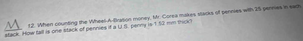 When counting the Wheel-A-Bration money, Mr. Corea makes stacks of pennies with 25 pennies in each 
stack. How tall is one stack of pennies if a U.S. penny is 1.52 mm thick?