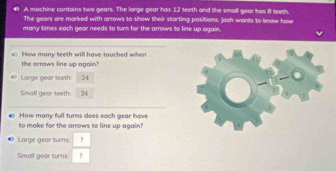 A machine contains two gears. The large gear has 12 teeth and the small gear has 8 teeth. 
The gears are marked with arrows to show their starting positions. Josh wants to know how 
many times each gear needs to turn for the arrows to line up again. 
) How many teeth will have touched when 
the arrows line up again? 
Large gear teeth: 24
Small gear teeth: 24
● How many full turns does each gear have 
to make for the arrows to line up again? 
D Large gear turns: ？ 
Small gear turns: ?