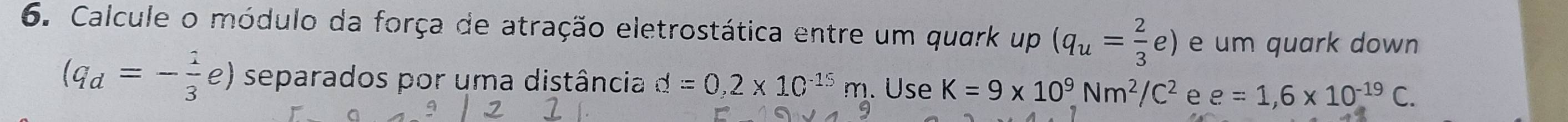 Calcule o módulo da força de atração eletrostática entre um quark up (q_u= 2/3 e) e um quark down
(q_d=- 1/3 e) separados por uma distância d=0,2* 10^(-15)m. Use K=9* 10^9Nm^2/C^2 e e=1,6* 10^(-19)C.