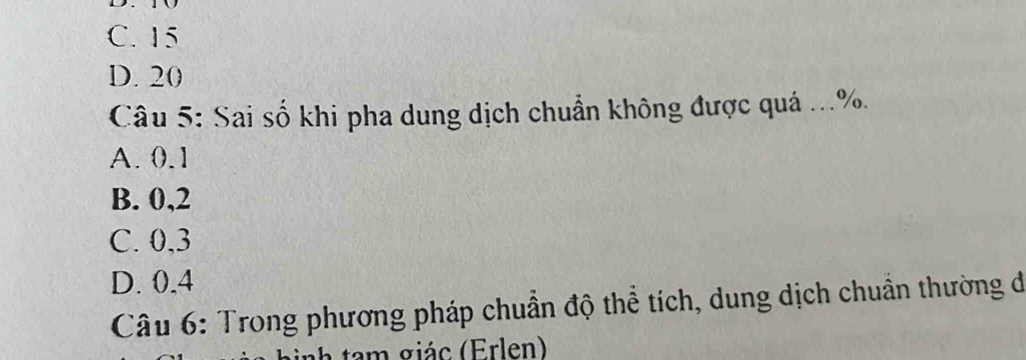 C. 15
D. 20
Câu 5: Sai số khi pha dung dịch chuẩn không được quá ... %.
A. 0.1
B. 0, 2
C. 0, 3
D. 0, 4
Câu 6: Trong phương pháp chuẩn độ thể tích, dung dịch chuẩn thường đó
m giá c (Erlen)