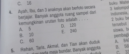 C. 16 buku Mater
4. Ayah, Ibu, dan 3 anaknya akan berfoto secara 3 kelompol
berjajar. Banyak anggota ruang sampel dari Indonesia,
kemungkinan urutan foto adalah . . . . 2 buku be
A. 5 D. 120
B. 10 E. 240 tersebut
siswa, ba
pembagi
C. 60
5. Rehan, Taris, Akmal, dan Tian akan duduk A. 840
r nada meja bundar. Banyak anggota B. 56
duduk C. 33