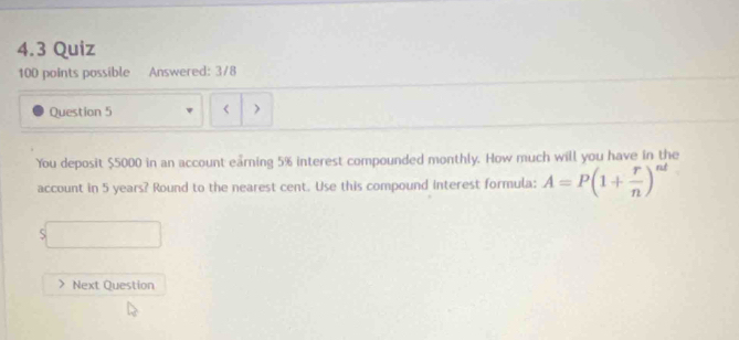 4.3 Quiz 
100 points possible Answered: 3/8 
Question 5 < > 
You deposit $5000 in an account earning 5% interest compounded monthly. How much will you have in the 
account in 5 years? Round to the nearest cent. Use this compound Interest formula: A=P(1+ r/n )^nd
S 
Next Question