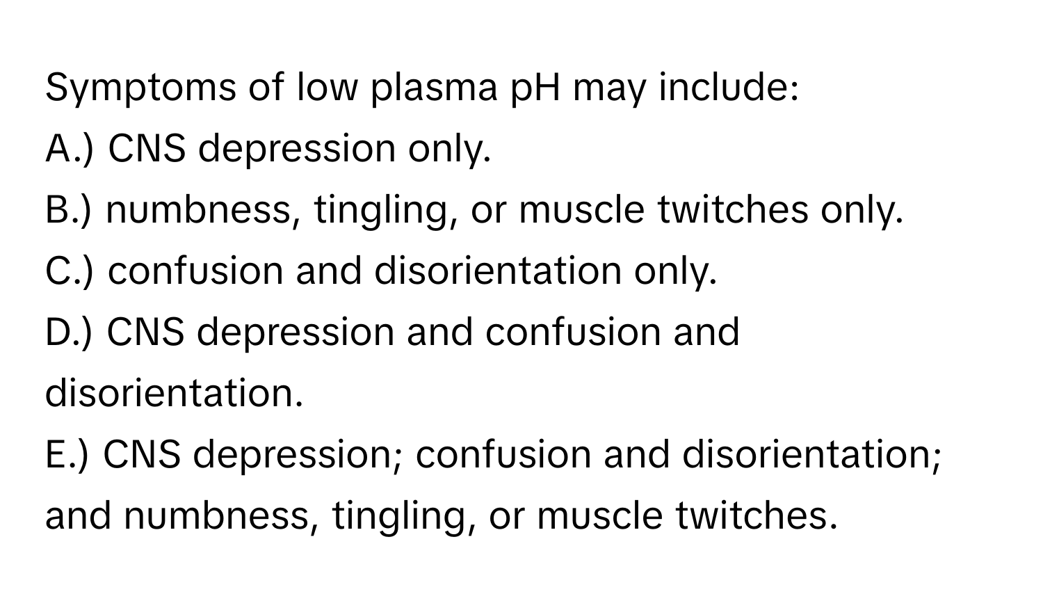 Symptoms of low plasma pH may include:
A.) CNS depression only.
B.) numbness, tingling, or muscle twitches only.
C.) confusion and disorientation only.
D.) CNS depression and confusion and disorientation.
E.) CNS depression; confusion and disorientation; and numbness, tingling, or muscle twitches.