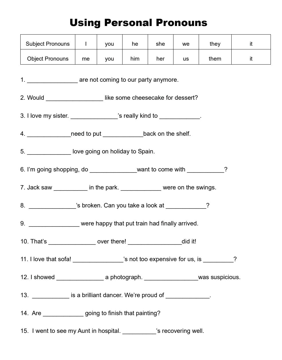 Using Personal Pronouns 
1._ are not coming to our party anymore. 
_ 
2. Would like some cheesecake for dessert? 
3. I love my sister. _'s really kind to_ 
`` 
4. _need to put _back on the shelf. 
5._ love going on holiday to Spain. 
6. I'm going shopping, do _want to come with _? 
_ 
7. Jack saw_ in the park. were on the swings. 
8. _'s broken. Can you take a look at_ ? 
9. _were happy that put train had finally arrived. 
10. That's _over there!_ did it! 
_ 
_ 
11. I love that sofa! 's not too expensive for us, is ? 
12. I showed_ a photograph. _was suspicious. 
13. _is a brilliant dancer. We're proud of_ 
`` 
14. Are_ going to finish that painting? 
15. I went to see my Aunt in hospital. _'s recovering well.