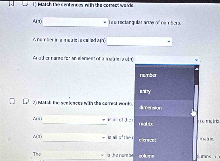 Match the sentences with the correct words.
A(n) is a rectangular array of numbers.
A number in a matrix is called a(n)
_
Another name for an element of a matrix is a(n)
number
entry
2) Match the sentences with the correct words. dimension
_
A(n) is all of the r n a matrix
matrix
A(n) _is all of the r element a matrix.
The _is the numbe column blumns in a