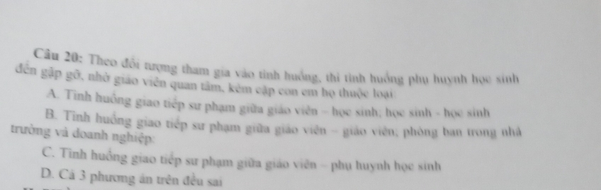 Theo đối rượng tham gia vào tinh huồng, thi tình huồng phụ huỳnh học sinh
đến gập gỡ, nhở giáo viên quan tâm, kêm cập con em họ thuộc loại
A. Tinh huồng giao tiếp sư phạm giữa giáo viên - học sinh; học sinh - học sinh
B. Tinh huồng giao tiếp sư phạm giữa giáo viên - giáo viên; phòng ban trong nhà
trường và doanh nghiệp:
C. Tình huồng giao tiếp sư phạm giữa giáo viên - phụ huynh học sinh
D. Cá 3 phương án trên đều sai