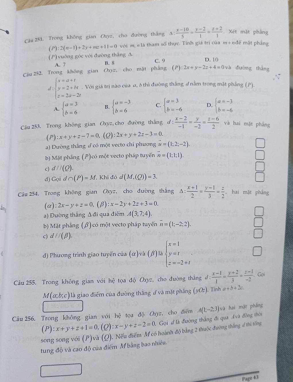 Cu 251. Trong không gian Oxyz, cho đường thắng Δ:  (x-10)/5 = (y-2)/1 = (z+2)/1 . Xét mặt phẳng
(P):2(n-1)+2y+mz+11=0 với m, nlà tham số thực. Tính giá trị của m+nđể mặt phắng
(P) vuông góc với đường thắng Δ
A. 7 B. 8
C. 9 D. 10
Câu 252. Trong không gian Oxyz , cho mặt phẳng ( P ):2x+y-2z+4=0 và đường thắng
d beginarrayl x=a+t y=2+bt z=2a-2tendarray.. Với giá trị nào của α, b thì đường thẳng ưnằm trong mặt phẳng (P).
A. beginarrayl a=3 b=6endarray. B. beginarrayl a=-3 b=6endarray. C. beginarrayl a=3 b=-6endarray. D. beginarrayl a=-3 b=-6endarray.
Câu 253. Trong không gian Oxy z,cho đường thắng d: (x-2)/-1 = y/-2 = (z-6)/2  và hai mặt phắng
( P ):x+y+z-7=0 ,(Q): 2x+y+2z-3=0.
a) Đường thắng đ có một vecto chi phương vector u=(1;2;-2).
bb Mặt phẳng (P)có một vecto pháp tuyến vector n=(1;1;1).
_
c) d//(_ Q).
□
d) G oi d ∩ (P)=M. Khi đó d(M,(Q))=3. □
Câu 254. Trong không gian Oxyz, cho đường thắng △ : (x+1)/2 = (y-1)/3 = z/2  ,hai mặt phăng
ănt
(α): 2x-y+z=0 (β): :x-2y+2z+3=0.
a) Đường thắng Δđi qua điểm A(3;7;4).
b) Mặt phẳng (β) có một vecto pháp tuyến vector n=(1;-2;2).
c) d//(beta ).
(  A beginarrayl x=1 y=t z=-2+tendarray.
d) Phương trình giao tuyến của (alpha ) và (β) là
Câu 255. Trong không gian với hệ tọa độ Oxyz, cho đường thắng đ: 1: (x-1)/1 = (y+2)/3 = (z-1)/-2 . Gọi
M(a;b;c) là giao điểm của đường thắng ư và mặt phẳng (yOz). Tính a+b+2c.
Câu 256. Trong không gian với hệ tọa độ Oxyz, cho điểm A(1;-2;3) và hai mặt phẳng
(P):x+y+z+1=0, (Q): x-y+z-2=0 Gọi đ là đường thắng đi qua Avà đồng thời
song song với (P)và (Q). Nếu điểm Mcó hoành độ bằng 2 thuộc đường thắng 4 thì tổng
tung độ và cao độ của điểm M bằng bao nhiêu.
Page 43