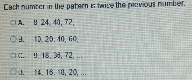 Each number in the pattern is twice the previous number.
A. 8, 24, 48, 72, ...
B. 10, 20, 40, 60, ...
C. 9, 18, 36, 72, ...
D. 14, 16, 18, 20, ...