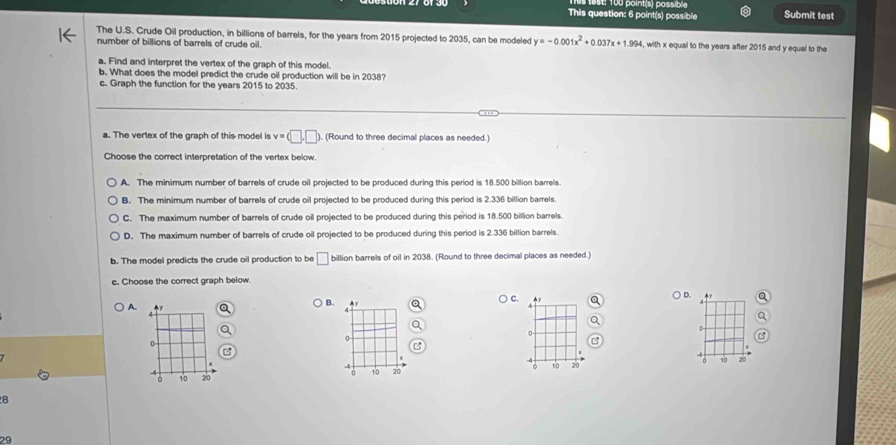 SL 100 point(s) passible
This question: 6 point(s) possible Submit test
The U.S. Crude Oil production, in billions of barrels, for the years from 2015 projected to 2035, can be modeled y=-0.001x^2+0.037x+1.994, , with x equal to the years after 2015 and y equal to the
number of billions of barrels of crude oil.
a. Find and interpret the vertex of the graph of this model.
b. What does the model predict the crude oil production will be in 2038?
c. Graph the function for the years 2015 to 2035.
_
__
a. The vertex of the graph of this model is v=(□ ,□ ). (Round to three decimal places as needed.)
Choose the correct interpretation of the vertex below.
A. The minimum number of barrels of crude oil projected to be produced during this period is 18.500 billion barrels.
B. The minimum number of barrels of crude oil projected to be produced during this period is 2.336 billion barrels
C. The maximum number of barrels of crude oil projected to be produced during this period is 18.500 billion barrels.
D. The maximum number of barrels of crude oil projected to be produced during this period is 2.336 billion barrels.
b. The model predicts the crude oil production to be □ billion barrels of oil in 2038. (Round to three decimal places as needed.)
c. Choose the correct graph below.
C. y
D.
A.
B. y
。
0
0
。 % o 20 10 20
0 10 20
10 20
B
29