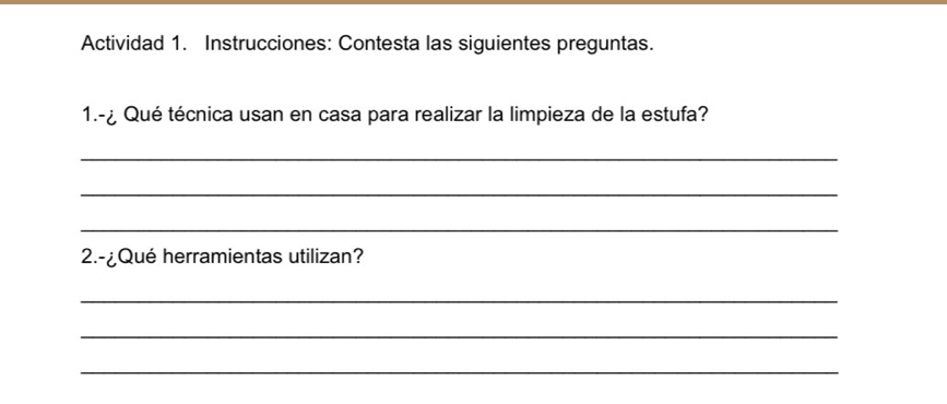 Actividad 1. Instrucciones: Contesta las siguientes preguntas. 
1.-¿ Qué técnica usan en casa para realizar la limpieza de la estufa? 
_ 
_ 
_ 
2.-¿Qué herramientas utilizan? 
_ 
_ 
_