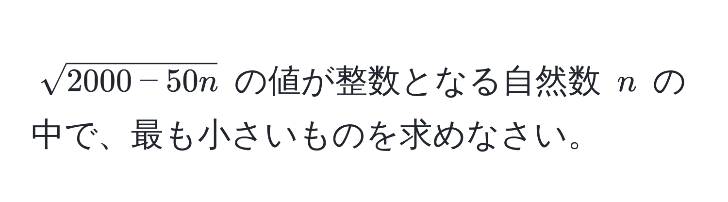 $sqrt(2000 - 50n)$ の値が整数となる自然数 $n$ の中で、最も小さいものを求めなさい。