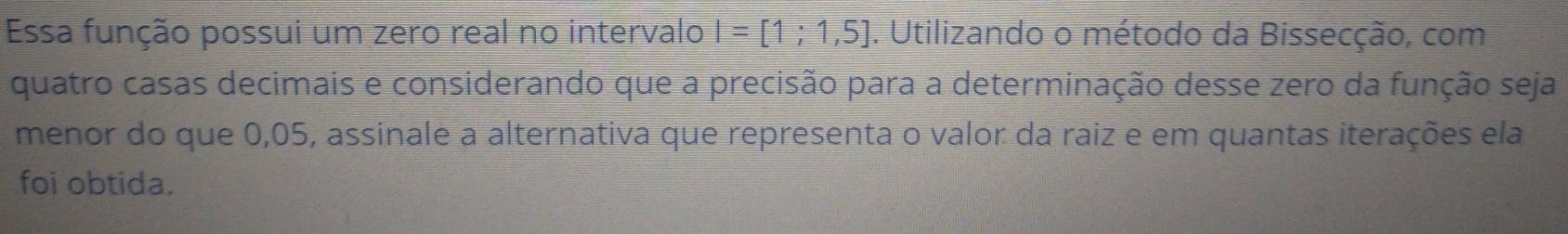 Essa função possui um zero real no intervalo I=[1;1,5]. Utilizando o método da Bissecção, com 
quatro casas decimais e considerando que a precisão para a determinação desse zero da função seja 
menor do que 0,05, assinale a alternativa que representa o valor da raiz e em quantas iterações ela 
foi obtida.