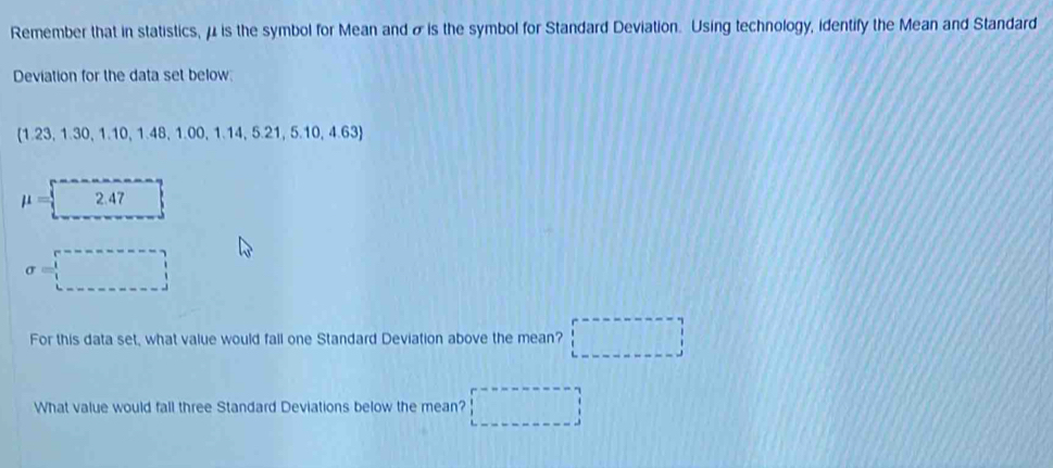 Remember that in statistics, μ is the symbol for Mean and σis the symbol for Standard Deviation. Using technology, identify the Mean and Standard 
Deviation for the data set below
 1.23,1.30,1.10,1.48,1.00,1.14,5.21,5.10,4.63
mu =2.47
sigma =□
For this data set, what value would fall one Standard Deviation above the mean? □ 
What value would fall three Standard Deviations below the mean? (-(-2,4)