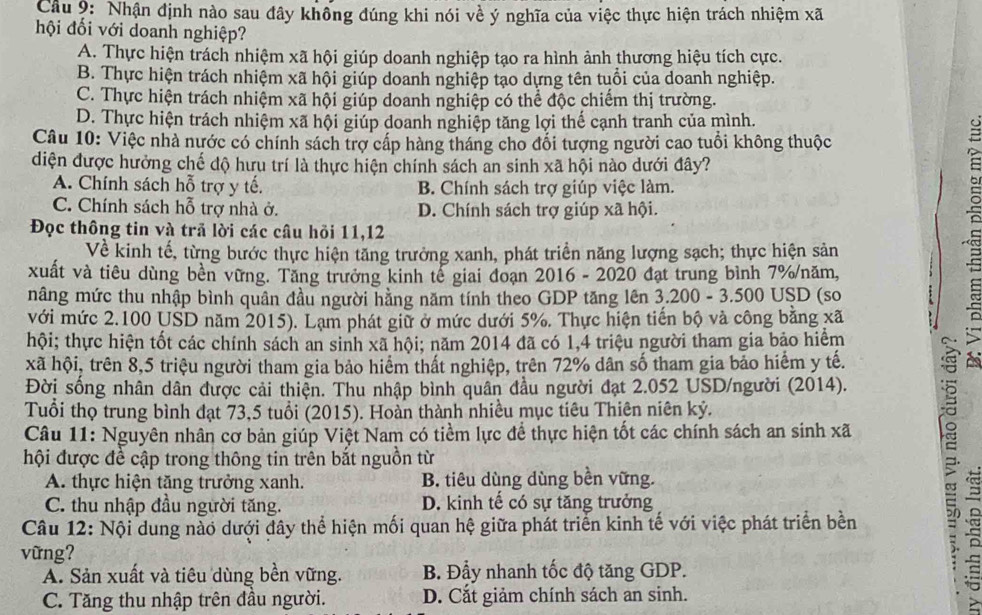 Nhận định nào sau đây không đúng khi nói về ý nghĩa của việc thực hiện trách nhiệm xã
hội đối với doanh nghiệp?
A. Thực hiện trách nhiệm xã hội giúp doanh nghiệp tạo ra hình ảnh thương hiệu tích cực.
B. Thực hiện trách nhiệm xã hội giúp doanh nghiệp tạo dựng tên tuổi của doanh nghiệp.
C. Thực hiện trách nhiệm xã hội giúp doanh nghiệp có thể độc chiếm thị trường.
D. Thực hiện trách nhiệm xã hội giúp doanh nghiệp tăng lợi thế cạnh tranh của mình.
Câu 10: Việc nhà nước có chính sách trợ cấp hàng tháng cho đổi tượng người cao tuổi không thuộc
diện được hưởng chế độ hưu trí là thực hiện chính sách an sinh xã hội nào dưới đây?
A. Chính sách hỗ trợ y tế. B. Chính sách trợ giúp việc làm.
C. Chính sách hỗ trợ nhà ở. D. Chính sách trợ giúp xã hội.
Đọc thông tin và trã lời các câu hỏi 11,12
Về kinh tế, từng bước thực hiện tăng trưởng xanh, phát triển năng lượng sạch; thực hiện sản
xuất và tiêu dùng bèn vững. Tăng trưởng kinh tế giai đoạn 2016 - 2020 đạt trung bình 7% năm,
nâng mức thu nhập bình quân đầu người hằng năm tính theo GDP tăng lên 3.200 - 3.500 USD (so
với mức 2.100 USD năm 2015). Lạm phát giữ ở mức dưới 5%. Thực hiện tiến bộ và công bằng xã
hội; thực hiện tốt các chính sách an sinh xã hội; năm 2014 đã có 1,4 triệu người tham gia bảo hiểm
xã hội, trên 8,5 triệu người tham gia bảo hiểm thất nghiệp, trên 72% dân số tham gia bảo hiểm y tế.
«
Đời sống nhân dân được cải thiện. Thu nhập bình quân đầu người đạt 2.052 USD/người (2014).
Tuổi thọ trung bình đạt 73,5 tuổi (2015). Hoàn thành nhiều mục tiêu Thiên niên kỷ.
Câu 11: Nguyên nhân cơ bản giúp Việt Nam có tiểm lực để thực hiện tốt các chính sách an sinh xã
hội được đề cập trong thông tin trên bắt nguồn từ
A. thực hiện tăng trưởng xanh. B. tiêu dùng dùng bền vững.
C. thu nhập đầu người tăng. D. kinh tế có sự tăng trưởng
Câu 12: Nội dung nào dưới đây thể hiện mối quan hệ giữa phát triển kinh tế với việc phát triển bền
vững?
A. Sản xuất và tiêu dùng bền vững. B. Đẩy nhanh tốc độ tăng GDP.
C. Tăng thu nhập trên đầu người. D. Cắt giảm chính sách an sinh.