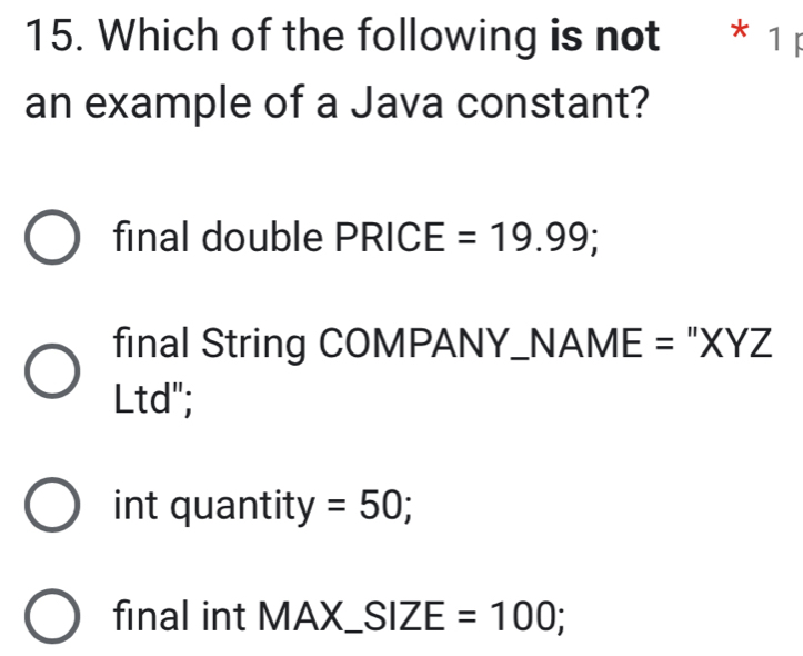 Which of the following is not * 1 p
an example of a Java constant?
final double PRICE =19.99;
final String COMPANY_NAME = "XYZ
Ltd";
int quantity =50;
final int MAX_ SIZE=100;