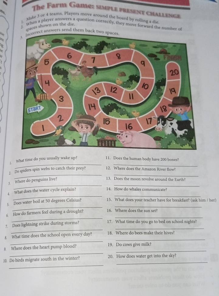 The Farm Game: simple present challenge 
ns. 
1. Make 3 or 4 teams. Players move around the board by rolling a die. 
2 When a player answers a question correctly, they move forward the number of 
spaces shown on the die. 
e wers send them b 
re 
R 
_ 
_ 
]. What time do you usually wake up? 11. Does the human body have 200 bones? 
__ 
2 Do spiders spin webs to catch their prey? 12. Where does the Amazon River flow? 
_ 
3. Where do penguins live? 
13. Does the moon revolve around the Earth? 
_ 
_ 
_ 
4. What does the water cycle explain? 14. How do whales communicate? 
_ 
_ 
5. Does water boil at 50 degrees Celsius? 15. What does your teacher have for breakfast? (ask him / her) 
_ 
_ 
6. How do farmers feel during a drought? 16. Where does the sun set? 
_ 
_ 
7. Does lightning strike during storms? 17. What time do you go to bed on school nights? 
_ 
_ 
8. What time does the school open every day? 18. Where do bees make their hives? 
_ 
_ 
9. Where does the heart pump blood? 19. Do cows give milk? 
_ 
_ 
10. Do birds migrate south in the winter? 20. How does water get into the sky?