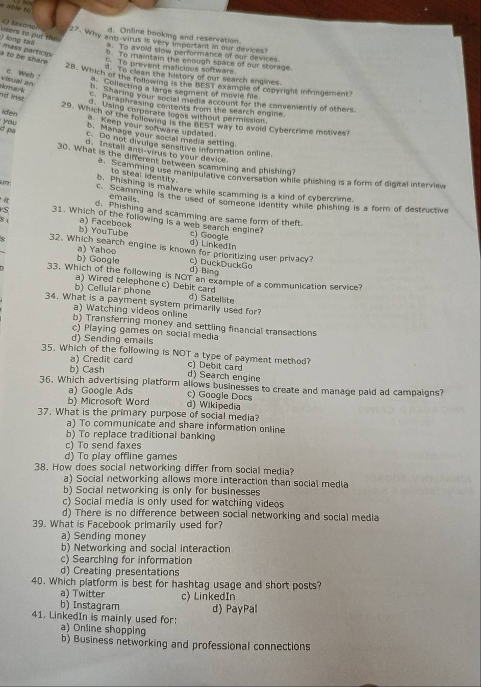 able to
users to put thei
d. Online booking and reservation.
c  t  x    m 27. Why anti-virus is very important in our devices?
) long tall
mass particip;
a. To avoid slow performance of our devices.
a to be share
b. To maintain the enough space of our storage.
C. To prevent malicious software.
c. Web
d. To clean the history of our search engines.
visual an
28. Which of the following is the BEST example of copyright infringement?
kmark
3. Collecting a large segment of movie file.
nd inst
b. Sharing your social media account for the conveniently of others.
c. Paraphrasing contents from the search engine.
d. Using corporate logos without permission.
29. Which of the following is the BEST way to avoid Cybercrime motives?
iden a. Keep your software updated.
d pa
you b. Manage your social media setting.
c. Do not divulge sensitive information online.
d. Install anti-virus to your device.
30. What is the different between scamming and phishing?
a. Scamming use manipulative conversation while phishing is a form of digital interview
to steal identity.
b. Phishing is malware while scamming is a kind of cybercrime.
emails.
un; c. Scamming is the used of someone identity while phishing is a form of destructive
it
d. Phishing and scamming are same form of theft.
s 31. Which of the following is a web search engine?
s b) YouTube
a) Facebook c) Google
d) LinkedIn
a) Yahoo
s 32. Which search engine is known for prioritizing user privacy?
b) Google
c) DuckDuckGo
d) Bing
33. Which of the following is NOT an example of a communication service?
a) Wired telephone c) Debit card
b) Cellular phone d) Satellite
34. What is a payment system primarily used for?
a) Watching videos online
b) Transferring money and settling financial transactions
c) Playing games on social media
d) Sending emails
35. Which of the following is NOT a type of payment method?
a) Credit card c) Debit card
b) Cash
d) Search engine
36. Which advertising platform allows businesses to create and manage paid ad campaigns?
a) Google Ads c) Google Docs
b) Microsoft Word d) Wikipedia
37. What is the primary purpose of social media?
a) To communicate and share information online
b) To replace traditional banking
c) To send faxes
d) To play offline games
38. How does social networking differ from social media?
a) Social networking allows more interaction than social media
b) Social networking is only for businesses
c) Social media is only used for watching videos
d) There is no difference between social networking and social media
39. What is Facebook primarily used for?
a) Sending money
b) Networking and social interaction
c) Searching for information
d) Creating presentations
40. Which platform is best for hashtag usage and short posts?
a) Twitter c) LinkedIn
b) Instagram d) PayPal
41. LinkedIn is mainly used for:
a) Online shopping
b) Business networking and professional connections