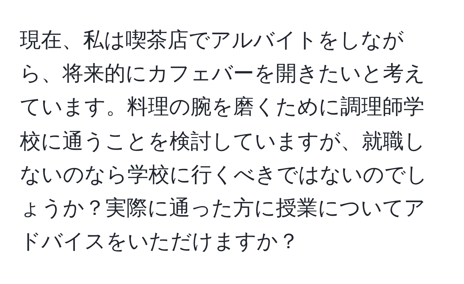 現在、私は喫茶店でアルバイトをしながら、将来的にカフェバーを開きたいと考えています。料理の腕を磨くために調理師学校に通うことを検討していますが、就職しないのなら学校に行くべきではないのでしょうか？実際に通った方に授業についてアドバイスをいただけますか？