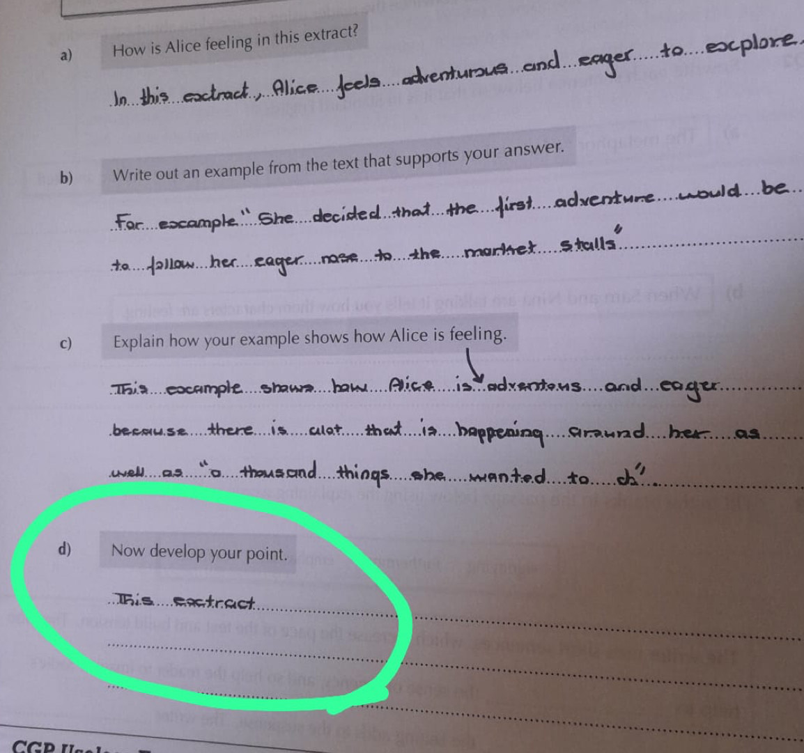 How is Alice feeling in this extract? 
_ 
b) Write out an example from the text that supports your answer. 
_ 
c) Explain how your example shows how Alice is feeling. 
_ 
_ 
_ 
_ 
_ 
_ 
_ 
_ 
_ 
_ 
d) Now develop your point. 
_ 
_ 
_ 
_ 
_ 
_ 
_ 
__ 
_ 
CCD 
_