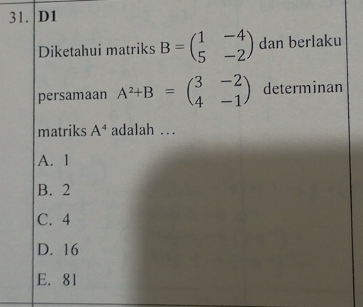 31. D1
Diketahui matriks B=beginpmatrix 1&-4 5&-2endpmatrix dan berlaku
persamaan A^2+B=beginpmatrix 3&-2 4&-1endpmatrix determinan
matriks A^4 adalah ...
A. 1
B. 2
C. 4
D. 16
E. 81