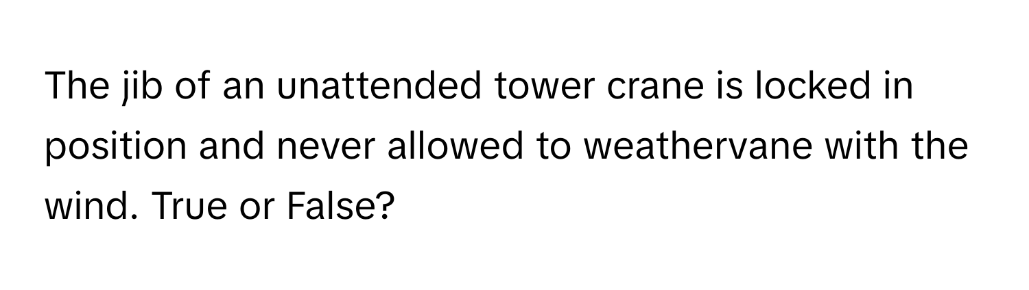 The jib of an unattended tower crane is locked in position and never allowed to weathervane with the wind. True or False?