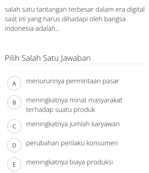 salah satu tantangan terbesar dalam era digital
saat ini yang harus dihadapi oleh bangsa
indonesia adalah...
Pilih Salah Satu Jawaban
A menurunnya permintaan pasar
B meningkatnya minat masyarakat
terhadap suatu produk
cmeningkatnya jumlah karyawan
D perubahan perilaku konsumen
E meningkatnya biaya produksi