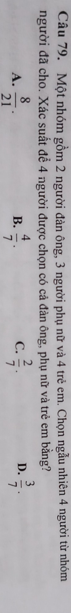 Một nhóm gồm 2 người đàn ông, 3 người phụ nữ và 4 trẻ em. Chọn ngẫu nhiên 4 người từ nhóm
người đã cho. Xác suất để 4 người được chọn có cả đàn ông, phụ nữ và trẻ em bằng?
A.  8/21 .  4/7 .  2/7 . 
B.
C.
D.  3/7 .